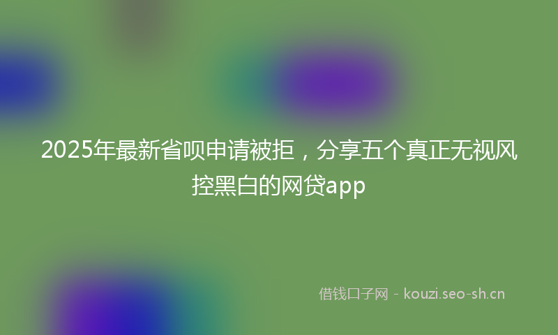 2025年最新省呗申请被拒，分享五个真正无视风控黑白的网贷app