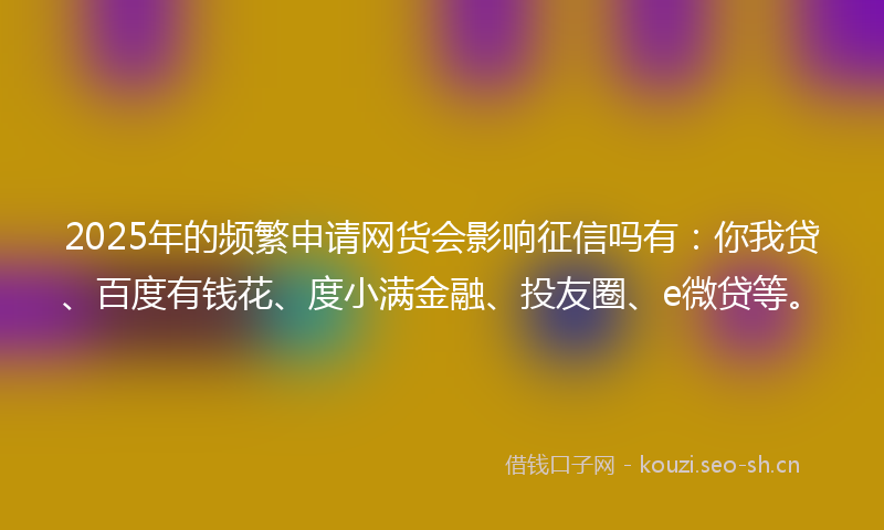 2025年的频繁申请网货会影响征信吗有：你我贷、百度有钱花、度小满金融、投友圈、e微贷等。