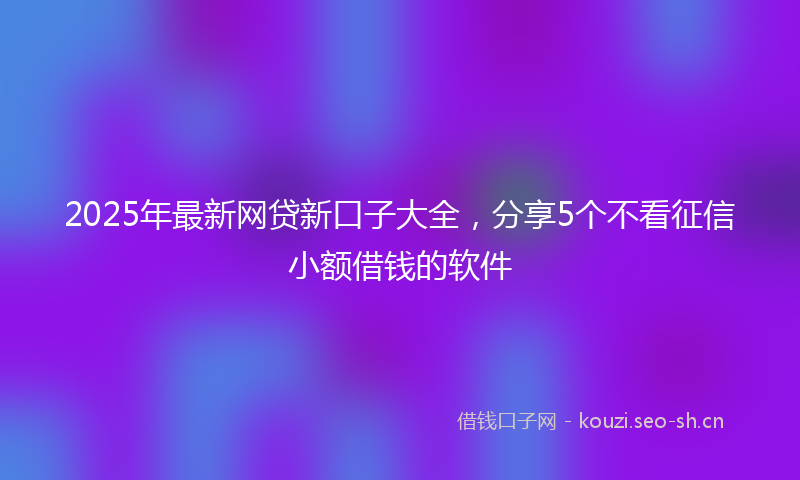 2025年最新网贷新口子大全，分享5个不看征信小额借钱的软件