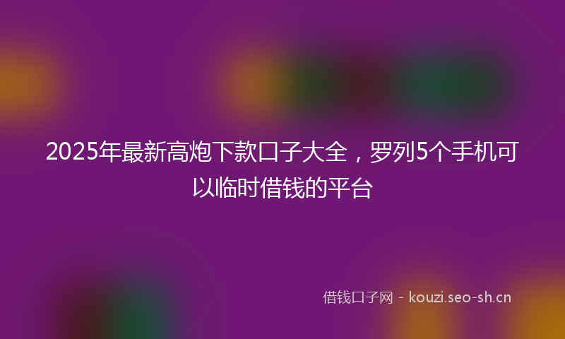 2025年最新高炮下款口子大全，罗列5个手机可以临时借钱的平台