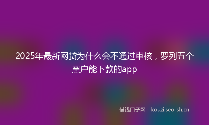 2025年最新网贷为什么会不通过审核，罗列五个黑户能下款的app
