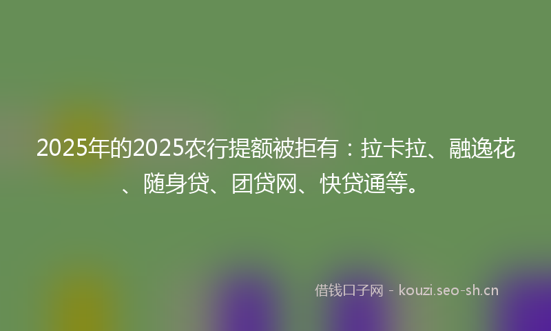 2025年的2025农行提额被拒有：拉卡拉、融逸花、随身贷、团贷网、快贷通等。