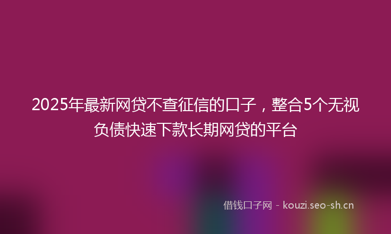 2025年最新网贷不查征信的口子，整合5个无视负债快速下款长期网贷的平台
