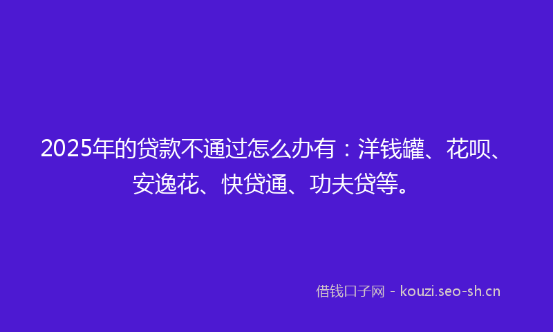 2025年的贷款不通过怎么办有：洋钱罐、花呗、安逸花、快贷通、功夫贷等。