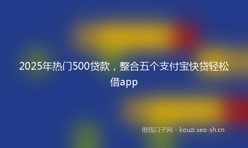 2025年热门500贷款，整合五个支付宝快贷轻松借app