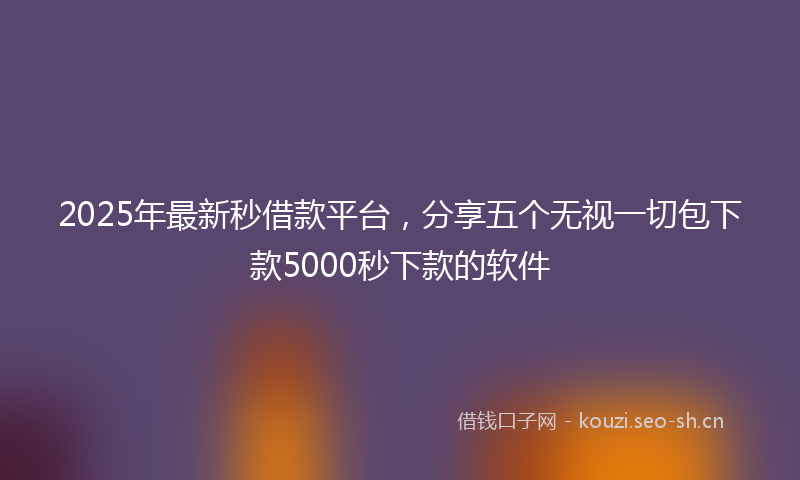 2025年最新秒借款平台，分享五个无视一切包下款5000秒下款的软件