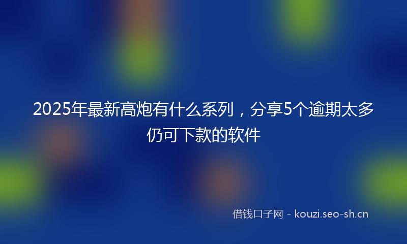 2025年最新高炮有什么系列，分享5个逾期太多仍可下款的软件