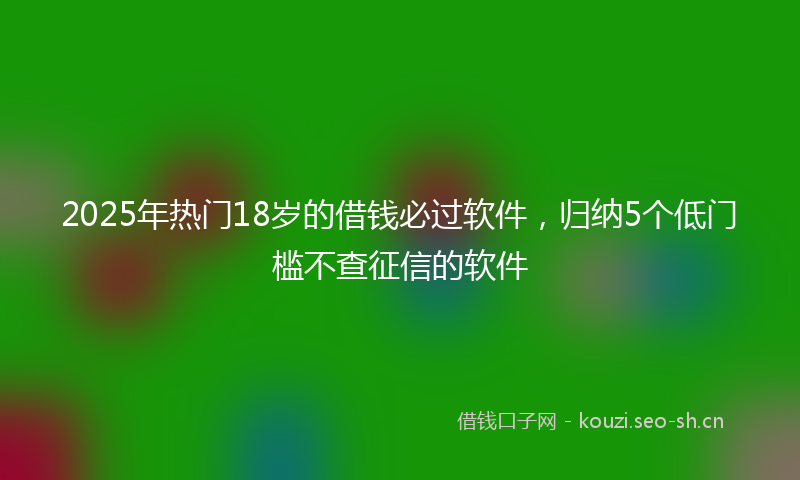 2025年热门18岁的借钱必过软件，归纳5个低门槛不查征信的软件