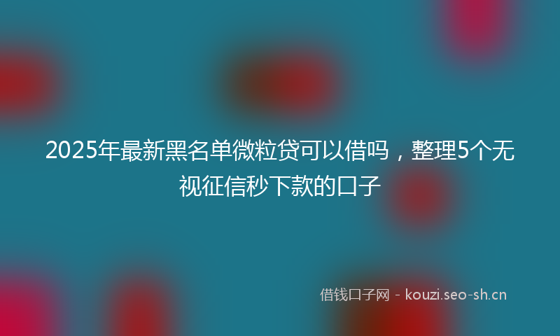 2025年最新黑名单微粒贷可以借吗，整理5个无视征信秒下款的口子