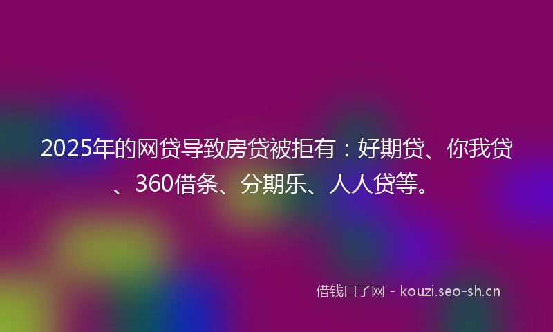 2025年的网贷导致房贷被拒有：好期贷、你我贷、360借条、分期乐、人人贷等。