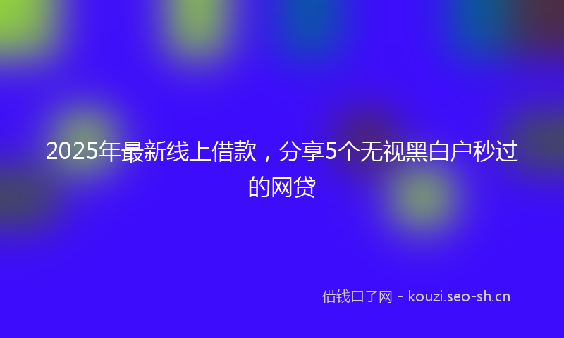 2025年最新线上借款，分享5个无视黑白户秒过的网贷