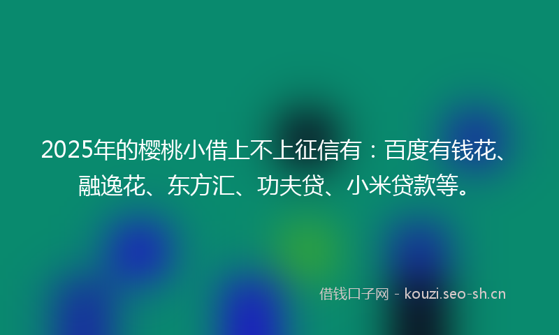 2025年的樱桃小借上不上征信有：百度有钱花、融逸花、东方汇、功夫贷、小米贷款等。