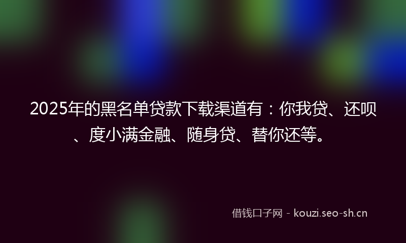 2025年的黑名单贷款下载渠道有：你我贷、还呗、度小满金融、随身贷、替你还等。