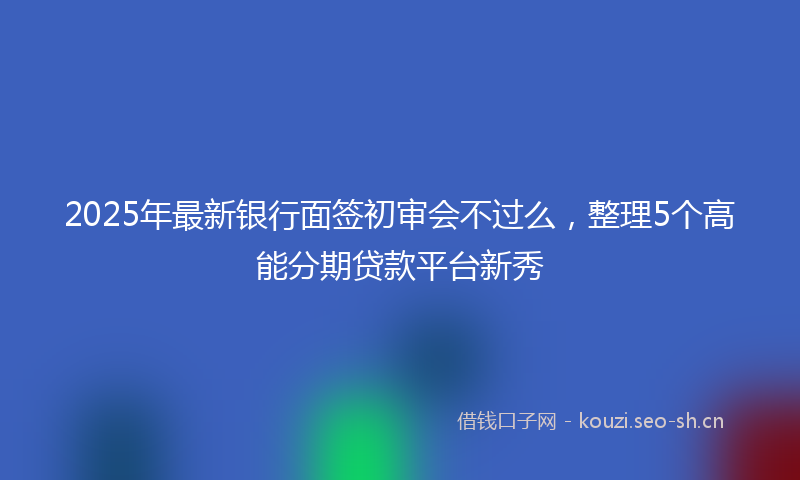2025年最新银行面签初审会不过么，整理5个高能分期贷款平台新秀