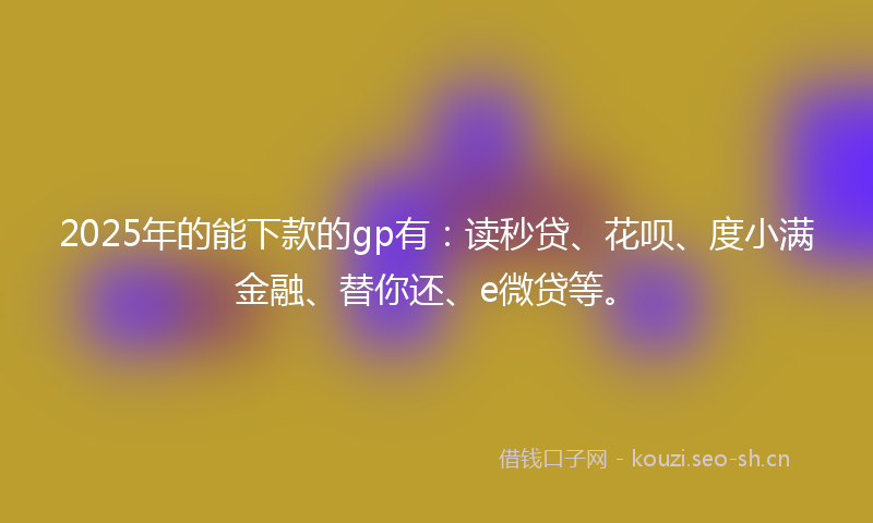 2025年的能下款的gp有：读秒贷、花呗、度小满金融、替你还、e微贷等。