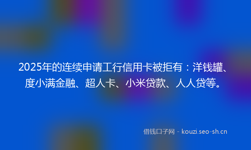 2025年的连续申请工行信用卡被拒有：洋钱罐、度小满金融、超人卡、小米贷款、人人贷等。