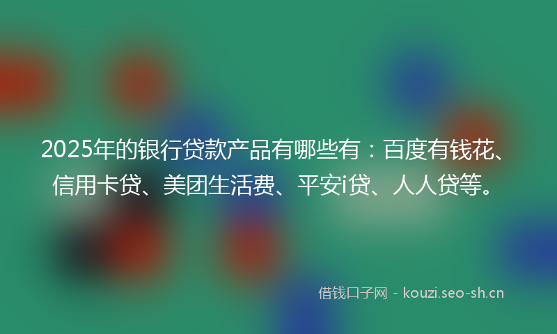 2025年的银行贷款产品有哪些有：百度有钱花、信用卡贷、美团生活费、平安i贷、人人贷等。