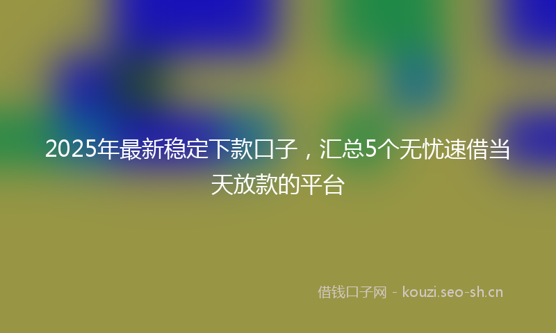 2025年最新稳定下款口子，汇总5个无忧速借当天放款的平台