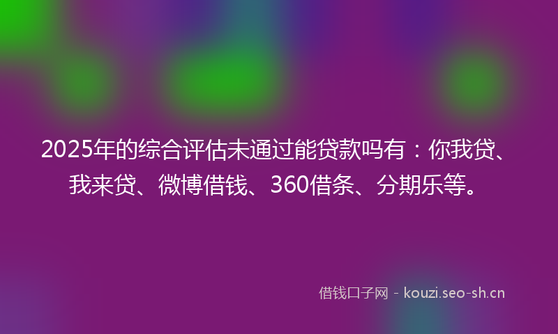 2025年的综合评估未通过能贷款吗有：你我贷、我来贷、微博借钱、360借条、分期乐等。