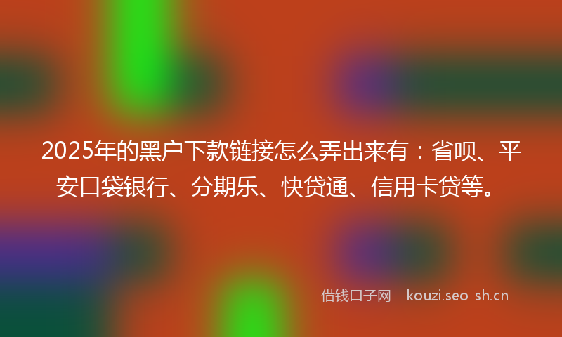 2025年的黑户下款链接怎么弄出来有：省呗、平安口袋银行、分期乐、快贷通、信用卡贷等。