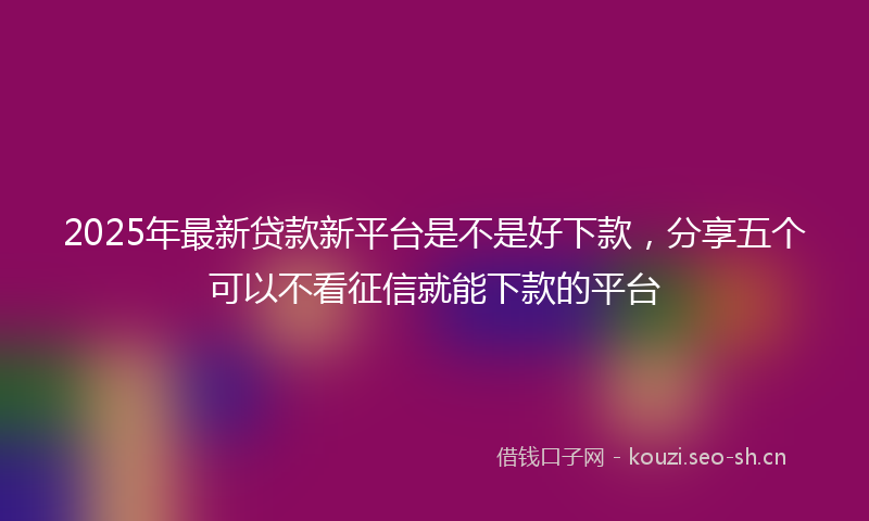 2025年最新贷款新平台是不是好下款，分享五个可以不看征信就能下款的平台