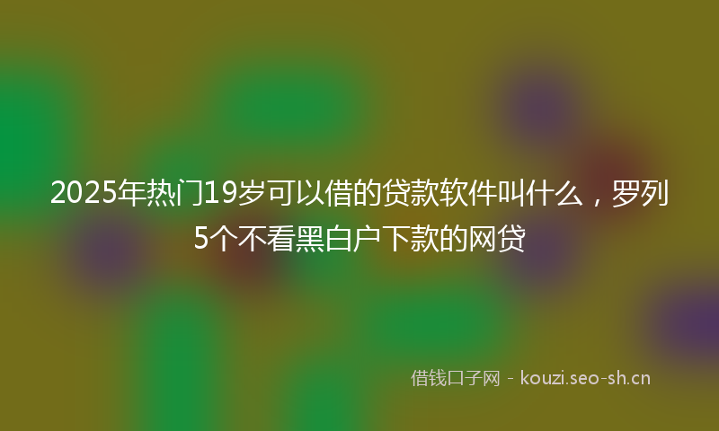 2025年热门19岁可以借的贷款软件叫什么，罗列5个不看黑白户下款的网贷