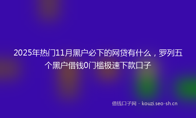 2025年热门11月黑户必下的网贷有什么，罗列五个黑户借钱0门槛极速下款口子