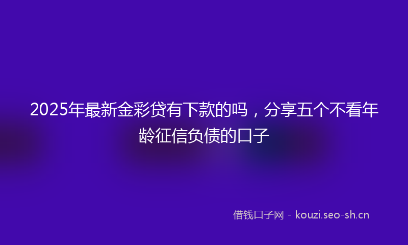 2025年最新金彩贷有下款的吗，分享五个不看年龄征信负债的口子
