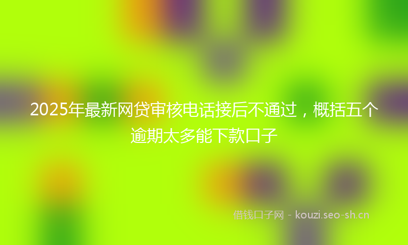2025年最新网贷审核电话接后不通过，概括五个逾期太多能下款口子