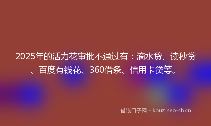 2025年的活力花审批不通过有：滴水贷、读秒贷、百度有钱花、360借条、信用卡贷等。