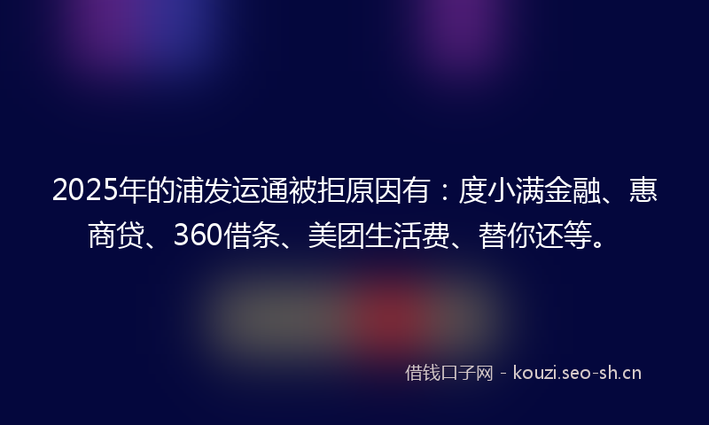 2025年的浦发运通被拒原因有：度小满金融、惠商贷、360借条、美团生活费、替你还等。