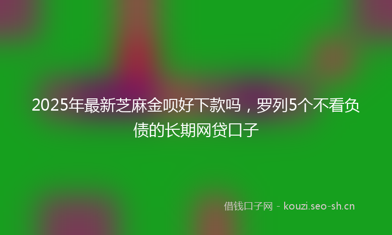 2025年最新芝麻金呗好下款吗，罗列5个不看负债的长期网贷口子
