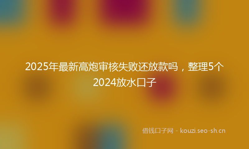 2025年最新高炮审核失败还放款吗，整理5个2024放水口子