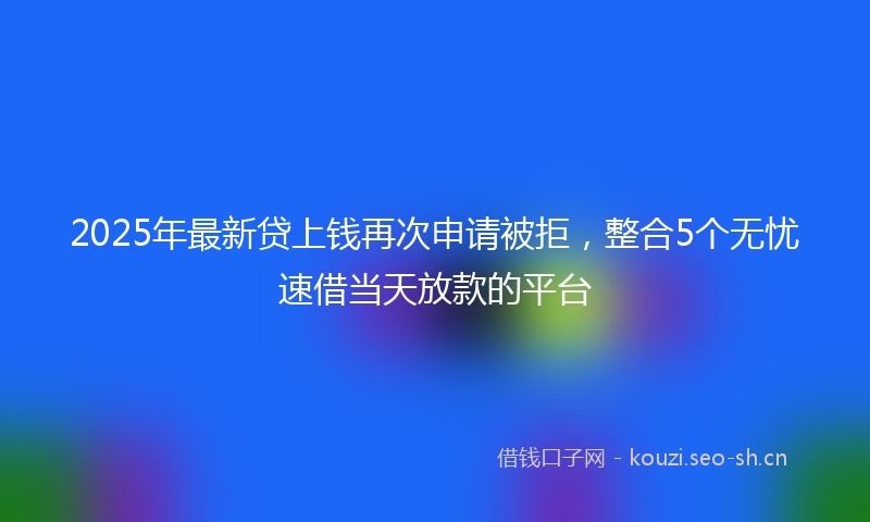 2025年最新贷上钱再次申请被拒，整合5个无忧速借当天放款的平台