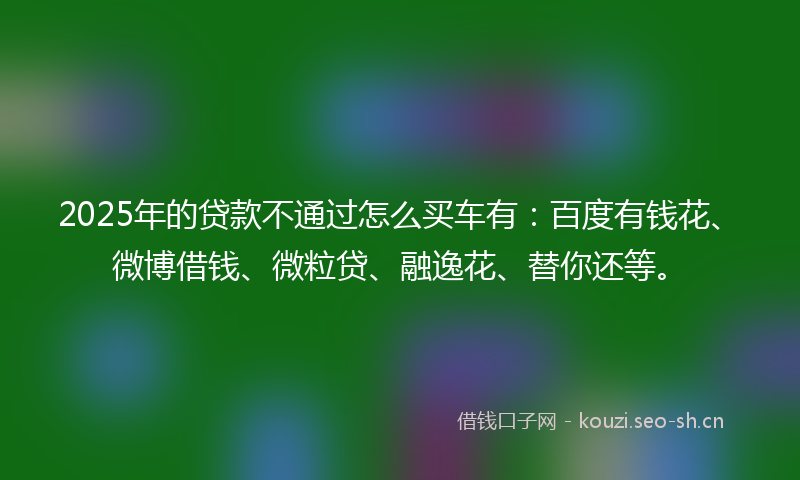 2025年的贷款不通过怎么买车有：百度有钱花、微博借钱、微粒贷、融逸花、替你还等。