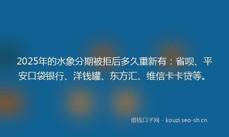 2025年的水象分期被拒后多久重新有：省呗、平安口袋银行、洋钱罐、东方汇、维信卡卡贷等。