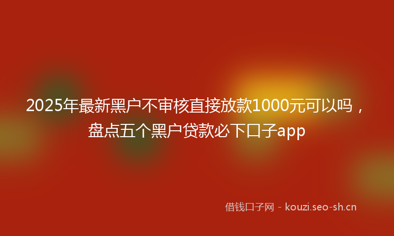 2025年最新黑户不审核直接放款1000元可以吗，盘点五个黑户贷款必下口子app