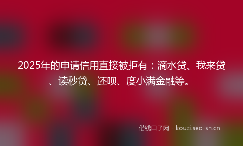 2025年的申请信用直接被拒有：滴水贷、我来贷、读秒贷、还呗、度小满金融等。