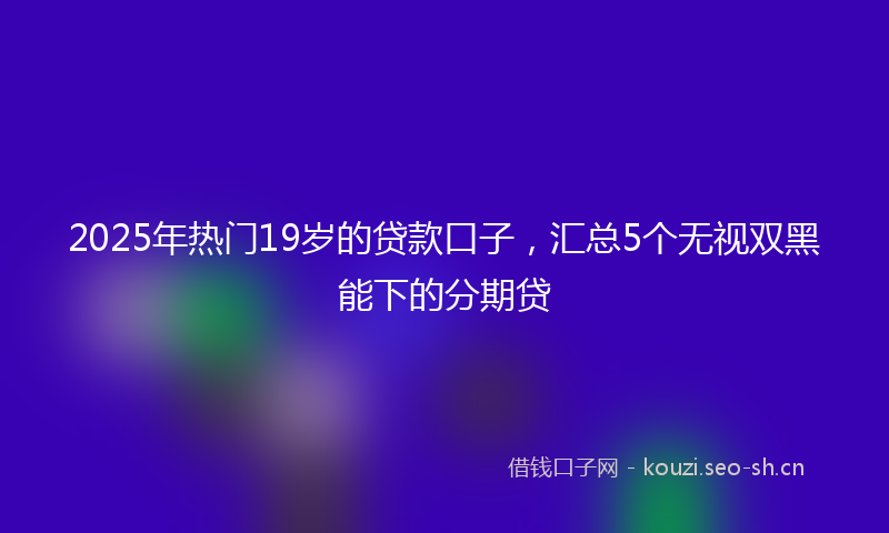 2025年热门19岁的贷款口子，汇总5个无视双黑能下的分期贷