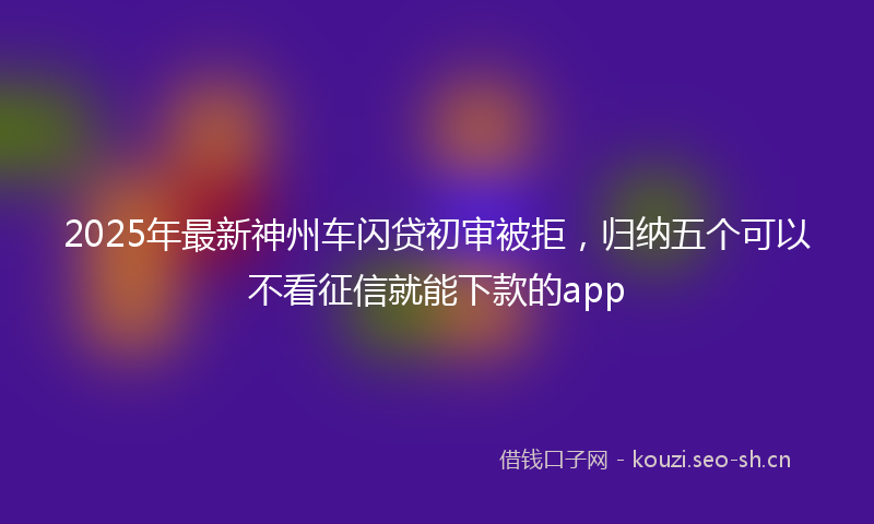 2025年最新神州车闪贷初审被拒，归纳五个可以不看征信就能下款的app