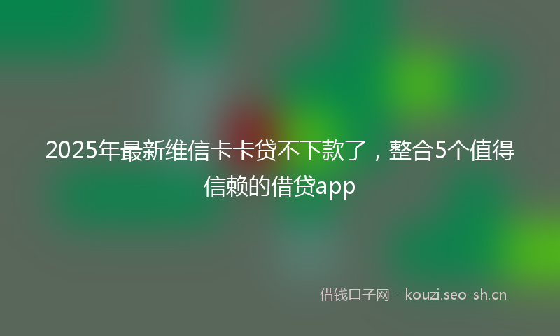 2025年最新维信卡卡贷不下款了，整合5个值得信赖的借贷app