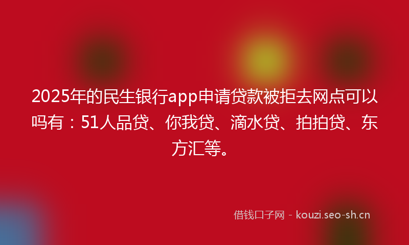 2025年的民生银行app申请贷款被拒去网点可以吗有：51人品贷、你我贷、滴水贷、拍拍贷、东方汇等。