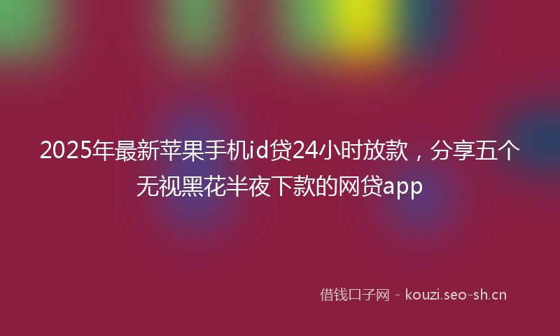 2025年最新苹果手机id贷24小时放款，分享五个无视黑花半夜下款的网贷app