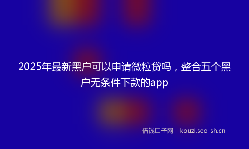 2025年最新黑户可以申请微粒贷吗，整合五个黑户无条件下款的app