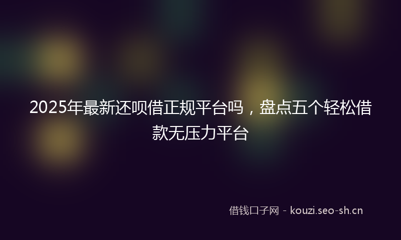 2025年最新还呗借正规平台吗，盘点五个轻松借款无压力平台