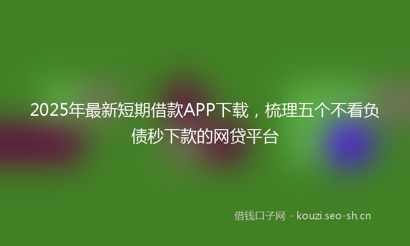 2025年最新短期借款APP下载，梳理五个不看负债秒下款的网贷平台