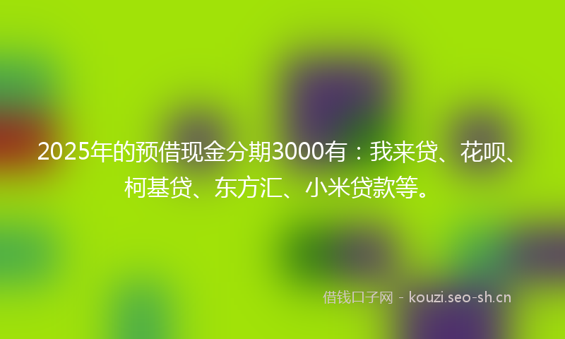 2025年的预借现金分期3000有：我来贷、花呗、柯基贷、东方汇、小米贷款等。