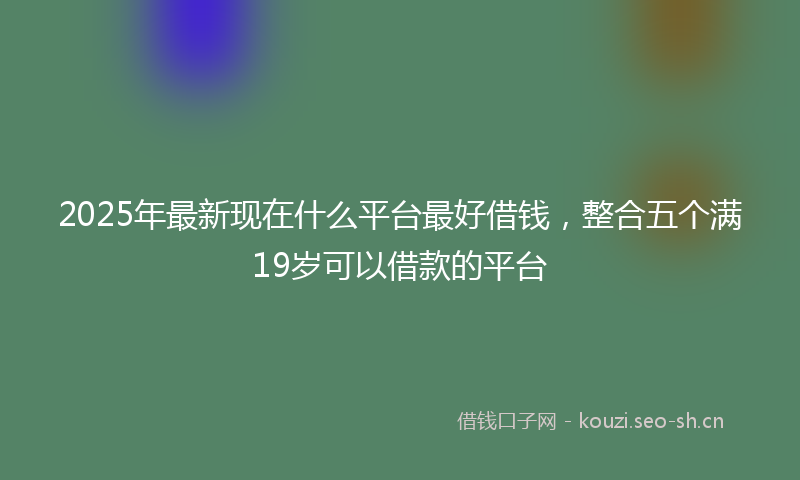 2025年最新现在什么平台最好借钱，整合五个满19岁可以借款的平台