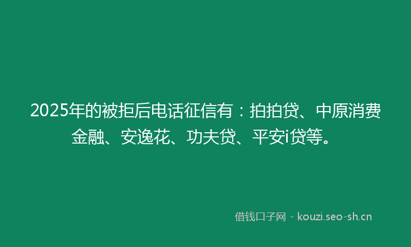 2025年的被拒后电话征信有：拍拍贷、中原消费金融、安逸花、功夫贷、平安i贷等。