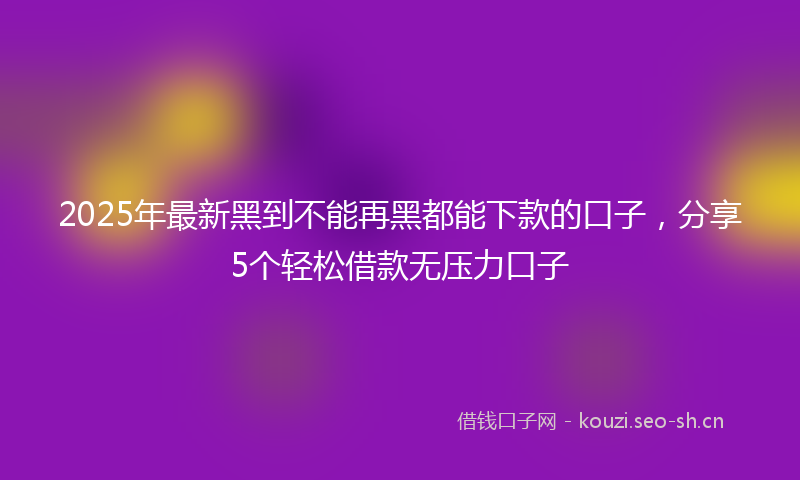 2025年最新黑到不能再黑都能下款的口子，分享5个轻松借款无压力口子